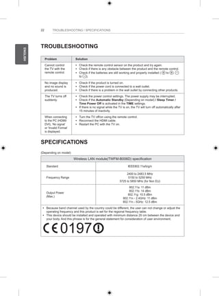 22 
ENGLISH 
TROUBLESHOOTING / SPECIFICATIONS 
TROUBLESHOOTING 
Problem Solution 
Cannot control 
the TV with the 
remote control. 
yy Check the remote control sensor on the product and try again. 
yy Check if there is any obstacle between the product and the remote control. 
yy Check if the batteries are still working and properly installed ( to , 
to ). 
No image display 
and no sound is 
produced. 
yy Check if the product is turned on. 
yy Check if the power cord is connected to a wall outlet. 
yy Check if there is a problem in the wall outlet by connecting other products. 
The TV turns off 
suddenly. 
yy Check the power control settings. The power supply may be interrupted. 
yy Check if the Automatic Standby (Depending on model) / Sleep Timer / 
Time Power Off is activated in the TIME settings. 
yy If there is no signal while the TV is on, the TV will turn off automatically after 
15 minutes of inactivity. 
When connecting 
to the PC (HDMI/ 
DVI), ‘No signal’ 
or ‘Invalid Format’ 
is displayed. 
yy Turn the TV off/on using the remote control. 
yy Reconnect the HDMI cable. 
yy Restart the PC with the TV on. 
SPECIFICATIONS 
(Depending on model) 
Wireless LAN module(TWFM-B006D) specification 
Standard IEEE802.11a/b/g/n 
Frequency Range 
2400 to 2483.5 MHz 
5150 to 5250 MHz 
5725 to 5850 MHz (for Non EU) 
Output Power 
(Max.) 
802.11a: 11 dBm 
802.11b: 14 dBm 
802.11g: 10.5 dBm 
802.11n - 2.4GHz: 11 dBm 
802.11n - 5GHz: 12.5 dBm 
y y Because band channel used by the country could be different, the user can not change or adjust the 
operating frequency and this product is set for the regional frequency table. 
y y This device should be installed and operated with minimum distance 20 cm between the device and 
your body. And this phrase is for the general statement for consideration of user environment. 0197 
0197 
 