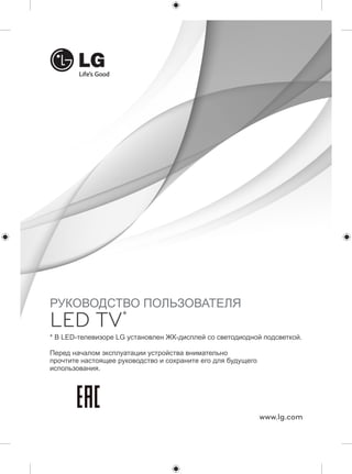 * В LED-телевизоре LG установлен ЖК-дисплей со светодиодной подсветкой. 
www.lg.com 
РУКОВОДСТВО ПОЛЬЗОВАТЕЛЯ 
LED TV* 
Перед началом эксплуатации устройства внимательно 
прочтите настоящее руководство и сохраните его для будущего 
использования. 
 