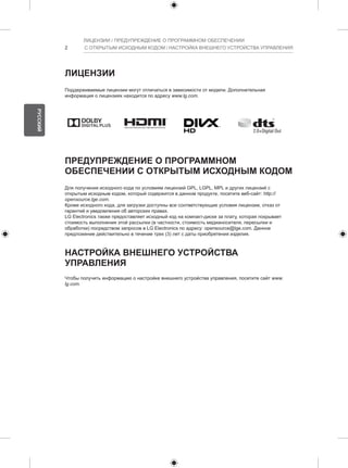 2 
ЛИЦЕНЗИИ / ПРЕДУПРЕЖДЕНИЕ О ПРОГРАММНОМ ОБЕСПЕЧЕНИИ 
С ОТКРЫТЫМ ИСХОДНЫМ КОДОМ / НАСТРОЙКА ВНЕШНЕГО УСТРОЙСТВА УПРАВЛЕНИЯ 
ЛИЦЕНЗИИ 
Поддерживаемые лицензии могут отличаться в зависимости от модели. Дополнительная 
информация о лицензиях находится по адресу www.lg.com. 
ПРЕДУПРЕЖДЕНИЕ О ПРОГРАММНОМ 
ОБЕСПЕЧЕНИИ С ОТКРЫТЫМ ИСХОДНЫМ КОДОМ 
Для получения исходного кода по условиям лицензий GPL, LGPL, MPL и других лицензий с 
открытым исходным кодом, который содержится в данном продукте, посетите веб-сайт: http:// 
opensource.lge.com. 
Кроме исходного кода, для загрузки доступны все соответствующие условия лицензии, отказ от 
гарантий и уведомления об авторских правах. 
LG Electronics также предоставляет исходный код на компакт-диске за плату, которая покрывает 
стоимость выполнения этой рассылки (в частности, стоимость медианосителя, пересылки и 
обработки) посредством запросов в LG Electronics по адресу: opensource@lge.com. Данное 
предложение действительно в течение трех (3) лет с даты приобретения изделия. 
НАСТРОЙКА ВНЕШНЕГО УСТРОЙСТВА 
УПРАВЛЕНИЯ 
Чтобы получить информацию о настройке внешнего устройства управления, посетите сайт www. 
lg.com. 
РУССКИЙ 
 