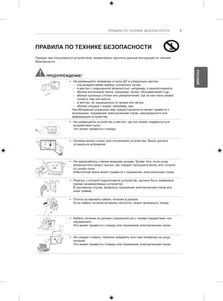 ПРАВИЛА ПО ТЕХНИКЕ БЕЗОПАСНОСТИ 3 
ПРАВИЛА ПО ТЕХНИКЕ БЕЗОПАСНОСТИ 
Прежде чем пользоваться устройством, внимательно прочтите данные инструкции по технике 
безопасности. 
ПРЕДУПРЕЖДЕНИЕ! 
y y Не размещайте телевизор и пульт ДУ в следующих местах: 
--под воздействием прямых солнечных лучей; 
--в местах с повышенной влажностью, например, в ванной комнате; 
--вблизи источников тепла, например, печей, обогревателей и др.; 
--вблизи кухонных столов или увлажнителей, где на них легко может 
попасть пар или масло; 
--в местах, не защищенных от дождя или ветра; 
--вблизи сосудов с водой, например, ваз. 
Несоблюдение указанных мер предосторожности может привести к 
возгоранию, поражению электрическим током, неисправности или 
деформации устройства. 
y y Не размещайте устройство в местах, где оно может подвергнуться 
воздействию пыли. 
Это может привести к пожару. 
y y Сетевая вилка служит для отключения устройства. Вилка должна 
оставаться исправной. 
y y Не прикасайтесь к вилке мокрыми руками. Кроме того, если шнур 
влажный или покрыт пылью, как следует просушите вилку или сотрите 
со шнура пыль. 
Избыточная влага может привести к поражению электрическим током. 
y y Розетка, к которой подключается устройство, должна быть заземлена 
(кроме незаземляемых устройств). 
В противном случае, возможно поражение электрическим током или 
иная травма. 
y y Плотно вставляйте кабель питания в разъем. 
Если кабель питания вставлен неплотно, может возникнуть пожар. 
y y Кабель питания не должен соприкасаться с такими предметами, как 
нагреватели. 
Это может привести к пожару или поражению электрическим током. 
y y Не следует ставить тяжелые предметы или сам телевизор на шнур 
питания. 
Это может привести к пожару или поражению электрическим током. 
РУССКИЙ 
 