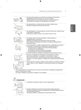 ПРАВИЛА ПО ТЕХНИКЕ БЕЗОПАСНОСТИ 5 
y y Не допускайте ударов по устройству и попадания посторонних 
предметов внутрь устройства, не стучите по экрану. 
Несоблюдение этих мер предосторожности может привести к 
нанесению вам травмы или повреждению устройства. 
y y Не прикасайтесь к устройству или антенне во время грозы. 
Возможно поражение электрическим током. 
y y Не прикасайтесь к стенной розетке в случае утечки газа. Откройте окна 
и проветрите помещение. 
Искра может вызвать пожар, и вы можете получить ожог. 
y y Не следует самостоятельно разбирать, ремонтировать и 
модифицировать устройство. 
Возможно поражение электрическим током или пожар. 
Для проверки, калибровки или ремонта устройства обращайтесь в 
сервисный центр. 
y y Если произойдет что-либо из перечисленного, немедленно отключите 
устройство от электросети и обратитесь в сервисный центр: 
--Устройство было подвергнуто электрическому разряду. 
--Устройство было повреждено. 
--В устройство попали посторонние предметы. 
--Из устройства шел дым или странный запах. 
Это может привести к пожару или поражению электрическим током. 
y y Если вы не собираетесь пользоваться устройством в течение 
длительного времени, отсоедините от него кабель питания. 
Пыль или влага, могут стать причиной утечки тока и нарушения 
изоляции, что может привести к пожару или поражению электрическим 
током. 
y y На устройство не должны попадать капли жидкости или брызги. Нельзя 
также ставить на него предметы, наполненные жидкостью (например, 
вазы). 
y y Не устанавливайте это устройство на стену, где оно может быть подвержено воздействию 
масла или масляного тумана. 
Это может повредить устройство и привести к его падению. 
ВНИМАНИЕ! 
y y Установите устройство в месте, где нет радиопомех. 
y y Следует обеспечить достаточное расстояние между наружной 
антенной и кабелем питания во избежание их соприкосновения даже в 
случае падения антенны. 
Это может привести к поражению электрическим током. 
РУССКИЙ 
 