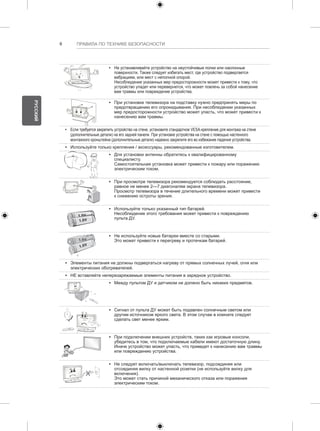 6 ПРАВИЛА ПО ТЕХНИКЕ БЕЗОПАСНОСТИ 
y y Не устанавливайте устройство на неустойчивые полки или наклонные 
поверхности. Также следует избегать мест, где устройство подвергается 
вибрациям, или мест с неполной опорой. 
Несоблюдение указанных мер предосторожности может привести к тому, что 
устройство упадет или перевернется, что может повлечь за собой нанесение 
вам травмы или повреждение устройства. 
y y При установке телевизора на подставку нужно предпринять меры по 
предотвращению его опрокидывания. При несоблюдении указанных 
мер предосторожности устройство может упасть, что может привести к 
нанесению вам травмы. 
y y Если требуется закрепить устройство на стене, установите стандартное VESA-крепление для монтажа на стене 
(дополнительные детали) на его задней панели. При установке устройства на стене с помощью настенного 
монтажного кронштейна (дополнительные детали) надежно закрепите его во избежание падения устройства. 
y y Используйте только крепления / аксессуары, рекомендованные изготовителем. 
y y Для установки антенны обратитесь к квалифицированному 
специалисту. 
Самостоятельная установка может привести к пожару или поражению 
электрическим током. 
y y При просмотре телевизора рекомендуется соблюдать расстояние, 
равное не менее 2—7 диагоналям экрана телевизора. 
Просмотр телевизора в течение длительного времени может привести 
к снижению остроты зрения. 
y y Используйте только указанный тип батарей. 
Несоблюдение этого требования может привести к повреждению 
пульта ДУ. 
y y Не используйте новые батареи вместе со старыми. 
Это может привести к перегреву и протечкам батарей. 
y y Элементы питания не должны подвергаться нагреву от прямых солнечных лучей, огня или 
электрических обогревателей. 
y y НЕ вставляйте неперезаряжаемые элементы питания в зарядное устройство. 
y y Между пультом ДУ и датчиком не должно быть никаких предметов. 
y y Сигнал от пульта ДУ может быть подавлен солнечным светом или 
другим источником яркого света. В этом случае в комнате следует 
сделать свет менее ярким. 
y y При подключении внешних устройств, таких как игровые консоли, 
убедитесь в том, что подключаемые кабели имеют достаточную длину. 
Иначе устройство может упасть, что приведет к нанесению вам травмы 
или повреждению устройства. 
y y Не следует включать/выключать телевизор, подсоединяя или 
отсоединяя вилку от настенной розетки (не используйте вилку для 
включения). 
Это может стать причиной механического отказа или поражения 
электрическим током. 
РУССКИЙ 
 