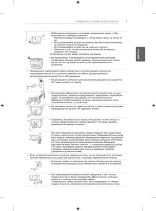 ПРАВИЛА ПО ТЕХНИКЕ БЕЗОПАСНОСТИ 7 
y y Соблюдайте инструкции по установке, приведенные далее, чтобы 
предотвратить перегрев устройства: 
--Расстояние между телевизором и стеной должно быть не менее 10 
см. 
--Не устанавливайте устройство в местах без вентиляции (например, 
на книжной полке или в серванте). 
--Не устанавливайте устройство на ковёр или подушку. 
--Убедитесь в том, что вентиляционные отверстия не закрыты 
скатертью или шторой. 
В противном случае, может произойти возгорание. 
y y Не прикасайтесь к вентиляционным отверстиям при просмотре 
телевизора в течение долгого времени, поскольку они могут сильно 
нагреться. Это не влияет на работу или производительность 
устройства. 
y y Периодически осматривайте кабель устройства и в случае видимого износа или 
повреждения выньте его из розетки и замените на кабель, рекомендованный 
авторизованным специалистом по обслуживанию. 
y y Не допускайте скопления пыли на контактах разъемов или на розетке. 
Это может привести к пожару. 
y y Не допускайте физического или механического воздействия на шнур 
электропитания, а именно перекручивания, завязывания, перегибания 
шнура. Не зажимайте шнур дверью и не наступайте на него. 
Обращайте особое внимание на вилки, настенные розетки и точки 
соединения провода с устройством. 
y y Не нажимайте сильно на панель рукой или острым предметом (гвоздем, 
карандашом или ручкой). Не царапайте панель. 
y y Старайтесь не прикасаться к экрану и не держать на нем пальцы в 
течение продолжительного периода времени. Это может вызвать 
временные искажения на экране. 
y y При чистке устройства и его компонентов, сначала, отсоедините вилку шнура питания 
от розетки, а затем протрите устройство мягкой тканью. Применение избыточных усилий 
может привести к появлению царапин или обесцвечиванию поверхности. Не распыляйте 
воду и не протирайте устройство мокрой тканью. Никогда не пользуйтесь очистителями 
для стекол, автомобильными или промышленными полиролями, абразивными 
средствами или воском, бензолом, спиртом и т. п., которые могут повредить устройство 
и его панель. Несоблюдение указанных мер предосторожности может привести 
к возгоранию, поражению электрическим током или повреждению устройства 
(деформации, коррозии или поломке). 
y y Если устройство подключено к розетке переменного тока, оно не отключается от источника 
питания переменного тока, даже при выключении с помощью переключателя питания. 
y y Отключая прибор от электрической розетки, беритесь рукой за вилку. 
Отсоединение проводов внутри кабеля может привести к возгоранию. 
y y При перемещении устройства сначала убедитесь в том, что оно 
отключено от сети. Затем отсоедините кабели питания, антенные 
кабели и остальные подключаемые кабели. 
Телевизор или кабель питания могут быть повреждены, что может 
создать опасность возгорания или поражения электрическим током. 
РУССКИЙ 
 