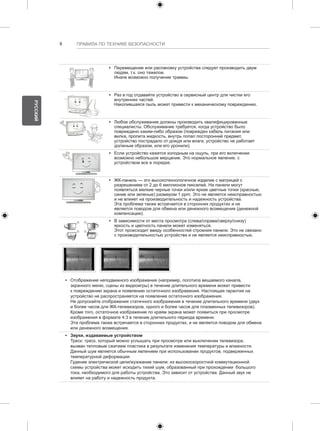 8 ПРАВИЛА ПО ТЕХНИКЕ БЕЗОПАСНОСТИ 
y y Перемещение или распаковку устройства следует производить двум 
людям, т.к. оно тяжелое. 
Иначе возможно получение травмы. 
y y Раз в год отдавайте устройство в сервисный центр для чистки его 
внутренних частей. 
Накопившаяся пыль может привести к механическому повреждению. 
y y Любое обслуживание должны производить квалифицированные 
специалисты. Обслуживание требуется, когда устройство было 
повреждено каким-либо образом (поврежден кабель питания или 
вилка, пролита жидкость, внутрь попал посторонний предмет, 
устройство пострадало от дождя или влаги, устройство не работает 
должным образом, или его уронили). 
y y Если устройство кажется холодным на ощупь, при его включении 
возможно небольшое мерцание. Это нормальное явление, с 
устройством все в порядке. 
y y ЖК-панель — это высокотехнологичное изделие с матрицей с 
разрешением от 2 до 6 миллионов пикселей. На панели могут 
появляться мелкие черные точки и/или яркие цветные точки (красные, 
синие или зеленые) размером 1 ppm. Это не является неисправностью 
и не влияет на производительность и надежность устройства. 
Эта проблема также встречается в сторонних продуктах и не 
является поводом для обмена или денежного возмещения (денежной 
компенсации). 
y y В зависимости от места просмотра (слева/справа/сверху/снизу) 
яркость и цветность панели может изменяться. 
Этот происходит ввиду особенностей строения панели. Это не связано 
с производительностью устройства и не является неисправностью. 
y y Отображение неподвижного изображения (например, логотипа вещаемого канала, 
экранного меню, сцены из видеоигры) в течение длительного времени может привести 
к повреждению экрана и появлению остаточного изображения. Настоящая гарантия на 
устройство не распространяется на появление остаточного изображения. 
Не допускайте отображения статичного изображения в течение длительного времени (двух 
и более часов для ЖК-телевизоров, одного и более часов для плазменных телевизоров). 
Кроме того, остаточное изображение по краям экрана может появиться при просмотре 
изображения в формате 4:3 в течение длительного периода времени. 
Эта проблема также встречается в сторонних продуктах, и не является поводом для обмена 
или денежного возмещения. 
y y Звуки, издаваемые устройством 
Треск: треск, который можно услышать при просмотре или выключении телевизора, 
вызван тепловым сжатием пластика в результате изменения температуры и влажности. 
Данный шум является обычным явлением при использовании продуктов, подверженных 
температурной деформации. 
Гудение электрической цепи/жужжание панели: из высокоскоростной коммутационной 
схемы устройства может исходить тихий шум, образованный при прохождении большого 
тока, необходимого для работы устройства. Это зависит от устройства. Данный звук не 
влияет на работу и надежность продукта. 
РУССКИЙ 
 
