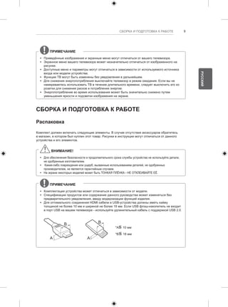 СБОРКА И ПОДГОТОВКА К РАБОТЕ 9 
ПРИМЕЧАНИЕ 
yy Приведённые изображения и экранные меню могут отличаться от вашего телевизора. 
yy Экранное меню вашего телевизора может незначительно отличаться от изображенного на 
рисунке. 
yy Доступные меню и параметры могут отличаться в зависимости от используемого источника 
входа или модели устройства. 
yy Функции ТВ могут быть изменены без уведомления в дальнейшем. 
yy Для снижения энергопотребления выключайте телевизор в режим ожидания. Если вы не 
намереваетесь использовать ТВ в течение длительного времени, следует выключить его из 
розетки для снижения рисков и потребления энергии. 
yy Энергопотребление во время использования может быть значительно снижено путем 
уменьшения яркости и подсветки изображения на экране. 
СБОРКА И ПОДГОТОВКА К РАБОТЕ 
Распаковка 
Комплект должен включать следующие элементы. В случае отсутствия аксессуаров обратитесь 
в магазин, в котором был куплен этот товар. Рисунки в инструкции могут отличаться от данного 
устройства и его элементов. 
ВНИМАНИЕ! 
yy Для обеспечения безопасности и продолжительного срока службы устройства не используйте детали, 
не одобренные изготовителем. 
yy Какие-либо повреждения или ущерб, вызванные использованием деталей, не одобренных 
производителем, не являются гарантийным случаем. 
yy На экране некоторых моделей может быть ТОНКАЯ ПЛЁНКА - НЕ ОТКЛЕИВАЙТЕ ЕЁ. 
ПРИМЕЧАНИЕ 
yy Комплектация устройства может отличаться в зависимости от модели. 
yy Спецификации продуктов или содержание данного руководства может изменяться без 
предварительного уведомления, ввиду модернизации функций изделия. 
yy Для оптимального соединения HDMI кабели и USB-устройства должны иметь кайму 
толщиной не более 10 мм и шириной не более 18 мм. Если USB флэш-накопитель не входит 
в порт USB на вашем телевизоре - используйте удлинительный кабель с поддержкой USB 2.0. 
A 
B 
A 
B 
*A<= 
10 мм 
*B<= 
18 мм 
РУССКИЙ 
 