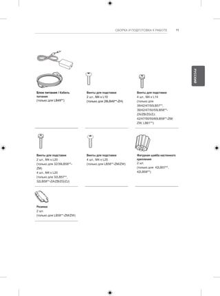 СБОРКА И ПОДГОТОВКА К РАБОТЕ 11 
Блок питания / Кабель 
питания 
(только для LB49**) 
Винты для подставки 
2 шт., M4 x L10 
(только для 28LB49**-ZH) 
Винты для подставки 
4 шт., M4 x L14 
(только для 
39/42/47/50LB57**, 
39/42/47/50/55LB58**- 
ZA/ZB/ZG/ZJ, 
42/47/50/55/60LB58**-ZM/ 
ZW, LB61**) 
Винты для подставки 
2 шт., M4 x L20 
(только для 32/39LB58**- 
ZM) 
4 шт., M4 x L20 
(только для 32LB57**, 
32LB58**-ZA/ZB/ZG/ZJ) 
Винты для подставки 
4 шт., M4 x L20 
(только для LB58**-ZM/ZW) 
Фигурная шайба настенного 
крепления 
2 шт. 
(только для 42LB57**, 
42LB58**) 
Резинка 
2 шт. 
(только для LB58**-ZM/ZW) 
РУССКИЙ 
 
