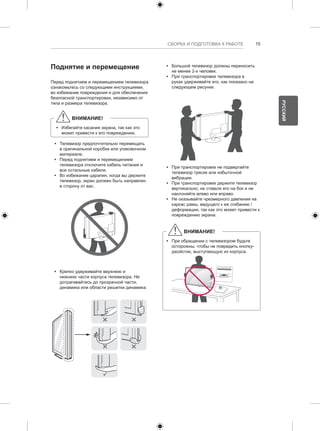 СБОРКА И ПОДГОТОВКА К РАБОТЕ 15 
Поднятие и перемещение 
Перед поднятием и перемещением телевизора 
ознакомьтесь со следующими инструкциями, 
во избежание повреждения и для обеспечения 
безопасной транспортировки, независимо от 
типа и размера телевизора. 
ВНИМАНИЕ! 
yy Избегайте касания экрана, так как это 
может привести к его повреждению. 
yy Телевизор предпочтительно перемещать 
в оригинальной коробке или упаковочном 
материале. 
yy Перед поднятием и перемещением 
телевизора отключите кабель питания и 
все остальные кабели. 
yy Во избежание царапин, когда вы держите 
телевизор, экран должен быть направлен 
в сторону от вас. 
yy Крепко удерживайте верхнюю и 
нижнюю части корпуса телевизора. Не 
дотрагивайтесь до прозрачной части, 
динамика или области решетки динамика. 
yy Большой телевизор должны переносить 
не менее 2-х человек. 
yy При транспортировке телевизора в 
руках удерживайте его, как показано на 
следующем рисунке. 
yy При транспортировке не подвергайте 
телевизор тряске или избыточной 
вибрации. 
yy При транспортировке держите телевизор 
вертикально, не ставьте его на бок и не 
наклоняйте влево или вправо. 
yy Не оказывайте чрезмерного давления на 
каркас рамы, ведущего к ее сгибанию / 
деформации, так как это может привести к 
повреждению экрана. 
ВНИМАНИЕ! 
yy При обращении с телевизором будьте 
осторожны, чтобы не повредить кнопку- 
джойстик, выступающую из корпуса. 
РУССКИЙ 
 
