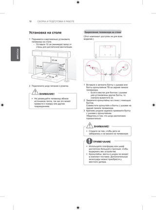 16 СБОРКА И ПОДГОТОВКА К РАБОТЕ 
Установка на столе 
1 Поднимите и вертикально установите 
телевизор на столе. 
-- Оставьте 10 см (минимум) зазор от 
стены для достаточной вентиляции. 
10 см 
10 см 
10 см 
10 см 
10 см 
2 Подключите шнур питания к розетке. 
ВНИМАНИЕ! 
yy Не размещайте телевизор вблизи 
источников тепла, так как это может 
привести к пожару или другим 
повреждениям. 
Закрепление телевизора на стене 
(Этот компонент доступен не для всех 
моделей.) 
1 Вставьте и затяните болты с ушками или 
болты кронштейнов ТВ на задней панели 
телевизора. 
-- Если в местах для болтов с ушками 
уже установлены другие болты, то 
сначала вывинтите их. 
2 Закрепите кронштейны на стене с помощью 
болтов. 
Совместите кронштейн и болты с ушками на 
задней панели телевизора. 
3 Крепким шнуром надежно привяжите болты 
с ушками к кронштейнам. 
Убедитесь в том, что шнур расположен 
горизонтально. 
ВНИМАНИЕ! 
yy Следите за тем, чтобы дети не 
забирались и не висели на телевизоре. 
ПРИМЕЧАНИЕ 
yy Используйте платформу или шкаф 
достаточно большой и прочный, чтобы 
выдержать вес устройства. 
yy Кронштейны, винты и шнуры не входят 
в комплект поставки. Дополнительные 
аксессуары можно приобрести у 
местного дилера. 
РУССКИЙ 
 