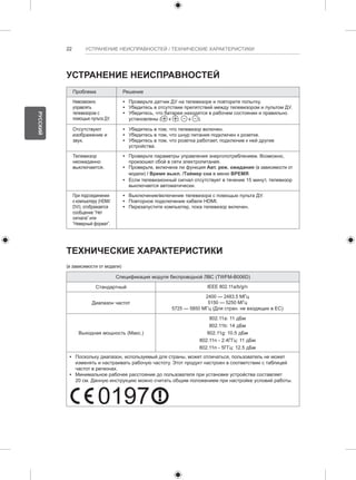 22 УСТРАНЕНИЕ НЕИСПРАВНОСТЕЙ / ТЕХНИЧЕСКИЕ ХАРАКТЕРИСТИКИ 
УСТРАНЕНИЕ НЕИСПРАВНОСТЕЙ 
Проблема Решение 
Невозможно 
управлять 
телевизором с 
помощью пульта ДУ. 
yy Проверьте датчик ДУ на телевизоре и повторите попытку. 
yy Убедитесь в отсутствии препятствий между телевизором и пультом ДУ. 
yy Убедитесь, что батареи находятся в рабочем состоянии и правильно 
установлены ( к , к ). 
Отсутствуют 
yy Убедитесь в том, что телевизор включен. 
изображение и 
yy Убедитесь в том, что шнур питания подключен к розетке. 
звук. 
yy Убедитесь в том, что розетка работает, подключив к ней другие 
устройства. 
Телевизор 
неожиданно 
выключается. 
y y Поскольку диапазон, используемый для страны, может отличаться, пользователь не может 
изменять и настраивать рабочую частоту. Этот продукт настроен в соответствии с таблицей 
частот в регионах. 
y y Минимальное рабочее расстояние до пользователя при установке устройства составляет 
20 см. Данную 0197 
инструкцию можно считать общим положением при настройке условий работы. РУССКИЙ 
0197 yy Проверьте параметры управления энергопотреблением. Возможно, 
произошел сбой в сети электропитания. 
yy Проверьте, включена ли функция Авт. реж. ожидания (в зависимости от 
модели) / Время выкл. /Таймер сна в меню ВРЕМЯ. 
yy Если телевизионный сигнал отсутствует в течение 15 минут, телевизор 
выключается автоматически. 
При подсоединении 
к компьютеру (HDMI/ 
DVI), отображается 
сообщение “Нет 
сигнала” или 
“Неверный формат”. 
yy Выключение/включение телевизора с помощью пульта ДУ. 
yy Повторное подключение кабеля HDMI. 
yy Перезапустите компьютер, пока телевизор включен. 
ТЕХНИЧЕСКИЕ ХАРАКТЕРИСТИКИ 
(в зависимости от модели) 
Спецификация модуля беспроводной ЛВС (TWFM-B006D) 
Стандартный IEEE 802.11a/b/g/n 
Диапазон частот 
2400 — 2483.5 МГц 
5150 — 5250 МГц 
5725 — 5850 МГц (Для стран. не входящих в ЕС) 
Выходная мощность (Макс.) 
802.11a: 11 дБм 
802.11b: 14 дБм 
802.11g: 10.5 дБм 
802.11n - 2.4ГГц: 11 дБм 
802.11n - 5ГГц: 12.5 дБм 
 