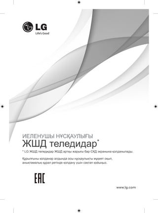 * LG ЖШД теледидар ЖШД артқы жарығы бар СКД экранына қолданылады. 
www.lg.com 
ИЕЛЕНУШЫ НҰСҚАУЛЫҒЫ 
ЖШД теледидар* 
Құрылғыны қолданар алдында осы нұсқаулықты мұқият оқып, 
анықтамалық құрал ретінде қолдану үшін сақтап қойыңыз. 
 