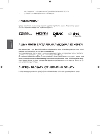 2 
ҚАЗАҚША 
ЛИЦЕНЗИЯЛАР / АШЫҚ МӘТІН БАҒДАРЛАМАЛЫҚ ҚҰРАЛ ЕСКЕРТУІ 
/ СЫРТҚЫ БАСҚАРУ ҚҰРЫЛҒЫСЫН ОРНАТУ 
ЛИЦЕНЗИЯЛАР 
Қолдау көрсетілетін лицензиялар модельге қарай әр түрлі болуы мүмкін. Лицензиялар туралы 
қосымша ақпаратты www.lg.com торабынан қараңыз. 
АШЫҚ МӘТІН БАҒДАРЛАМАЛЫҚ ҚҰРАЛ ЕСКЕРТУІ 
Осы өнімдегі GPL, LGPL, MPL және басқа да бастапқы коды ашық лицензиялардағы бастапқы кодты 
алу үшін http://opensource.lge.com веб-торабына өтіңіз. 
Бастапқы кодқа қоса, барлық қажетті лицензиялардың шарттарын, кепілдік міндеттерінен бас тарту 
құжаттарын және авторлық құқық туралы мәліметтерін алуға болады. 
LG Electronics компаниясы тарату шығынын қамтитын ақыға (дерек тасығышының құны, жеткізу және 
өңдеу) opensource@lge.com мекенжайына электрондық пошта арқылы сұрау жіберілгенде бастапқы 
кодты ықшам дискіде жеткізуді ұсынады. Бұл ұсыныс осы өнімді сатып алған уақыттан бастап үш (3) 
жыл ішінде жарамды болады. 
СЫРТҚЫ БАСҚАРУ ҚҰРЫЛҒЫСЫН ОРНАТУ 
Сыртқы басқару құрылғысын орнату туралы мәліметтер алу үшін, www.lg.com торабына кіріңіз. 
 