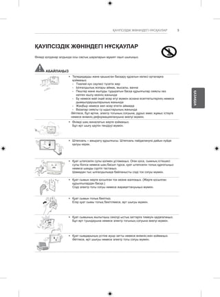 3 
ҚАЗАҚША 
ҚАУІПСІЗДІК ЖӨНІНДЕГІ НҰСҚАУЛАР 
ҚАУІПСІЗДІК ЖӨНІНДЕГІ НҰСҚАУЛАР 
Өнімді қолданар алдында осы сақтық шараларын мұқият оқып шығыңыз. 
АБАЙЛАҢЫЗ 
y y Теледидарды және қашықтан басқару құралын келесі орталарға 
қоймаңыз: 
--Тікелей күн сәулесі түсетін жер 
--Ылғалдылық жоғары аймақ, мысалы, ванна 
--Пештер және жылуды тудыратын басқа құрылғылар сияқты кез 
келген жылу көзінің жанында 
--Бу немесе май оңай әсер етуі мүмкін асхана есептегіштерінің немесе 
дымқылдаушыларының жанында 
--Жаңбыр немесе жел әсер ететін аймаққа 
--Вазалар сияқты су ыдыстарының жанында 
Әйтпесе, бұл өртке, электр тогының соғуына, дұрыс емес жұмыс істеуге 
немесе өнімнің деформациялануына әкелуі мүмкін. 
y y Өнімді шаң жиналатын жерге қоймаңыз. 
Бұл өрт шығу қаупін төндіруі мүмкін. 
y y Штепсель – ажырату құрылғысы. Штепсель пайдалануға дайын күйде 
қалуы керек. 
y y Қуат штепселін сулы қолмен ұстамаңыз. Оған қоса, сымның істікшесі 
сулы болса немесе шаң басып тұрса, қуат штепселін толық құрғатыңыз 
немесе шаңды сүртіп тастаңыз. 
Шамадан тыс ылғалдылыққа байланысты сізді ток соғуы мүмкін. 
y y Қуат сымын жерге қосылған ток көзіне жалғаңыз. (Жерге қосылған 
құрылғылардан басқа.) 
Сізді электр тогы соғуы немесе жарақаттануыңыз мүмкін. 
y y Қуат сымын толық бекітіңіз. 
Егер қуат сымы толық бекітілмесе, өрт шығуы мүмкін. 
y y Қуат сымының жылытқыш секілді ыстық заттарға тимеуін қадағалаңыз. 
Бұл өрт туындауына немесе электр тогының соғуына әкелуі мүмкін. 
y y Қуат сымдарының үстіне ауыр затты немесе өнімнің өзін қоймаңыз. 
Әйтпесе, өрт шығуы немесе электр тогы соғуы мүмкін. 
 