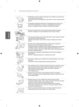 4 
ҚАЗАҚША 
ҚАУІПСІЗДІК ЖӨНІНДЕГІ НҰСҚАУЛАР 
y y Жаңбырдың ішке ағып кіруін болдырмау үшін ғимараттың ішінде және 
сыртында антеннаны бүгіңіз. 
Бұл судың өнім ішін зақымдауына және электр тогының соғуына әкелуі 
мүмкін. 
y y Теледидарды қабырғаға бекіткенде, теледидардың артындағы қуат 
және сигнал кабельдерін ілу арқылы теледидарды орнатпаңыз. 
Бұл өрт туындауына, электр тогының соғуына әкелуі мүмкін. 
y y Бір электр розеткасына тым көп электр құрылғыларын қоспаңыз. 
Әйтпесе, шамадан тыс қызуға байланысты өрт шығуы мүмкін. 
y y Сыртқы құрылғыларды қосып жатқанда өнімді түсіріп алмаңыз немесе 
оның құлап кетуіне жол бермеңіз. 
Әйтпесе, бұл жарақат алуға немесе өнімнің зақымдалуына әкелуі 
мүмкін. 
Desiccant 
y y Ылғалға қарсы материалдар бумасын немесе винил орауышты 
балалар қол жеткізе алмайтын жерде ұстаңыз. 
Ылғалдыққа қарсы материалды жұту зиянды. Абайсызда жұтып қойған 
жағдайда, науқасты құстырып, жақын ауруханаға апарыңыз. Оған 
қоса, винил орауыш тұншығуға себеп болуы мүмкін. Балалардың қолы 
жетпейтін жерде сақтаңыз. 
y y Балалардың телевизорға жорғаламауын және асылып тұрмауын 
қадағалаңыз. 
Әйтпесе, теледидар аударылып, жарақаттауы мүмкін. 
y y Бала жұтып қоймауы үшін пайдаланылған батареяларды тиісті түрде 
тастаңыз. 
Бала жұтып қойған жағдайда дереу дәрігерге барыңыз. 
y y Қуат кабелінің бір ұшы қабырға розеткасына сұғылып тұрғанда, екінші 
ұшына өткізгіш (металл таяқша сияқты) енгізбеңіз. Оған қоса, қуат 
кабелін қабырға розеткасына жалғай салысымен ұстамаңыз. 
Сізді электр тогы соғуы мүмкін. 
(Үлгіге байланысты) 
y y Өнімнің жанына өртенгіш заттар қоймаңыз немесе сақтамаңыз. 
Өртенгіш заттарды ұқыпсыз пайдаланудан жарылыс немесе өрт шығу 
қаупі пайда болады. 
y y Өнімнің ішіне тиын, шаш түйрегіштері секілді темір заттарды, 
таяқшалар немесе сымды, қағаз, шырпы секілді тез өртенгіш заттарды 
салмаңыз. Балалар ерекше назар аударуы керек. 
Электр тогы соғуы, өрт шығуы немесе жарақат алынуы мүмкін. 
Егер өнімнің ішіне бөгде зат түсіп кетсе, оны өшіріп, қызмет көрсету 
орталығына хабарласыңыз. 
y y Өнімге су сеппеңіз немесе өртенгіш заттармен сүртпеңіз (еріткіш 
немесе бензол). Өрт шығуы немесе ток соғуы мүмкін. 
 