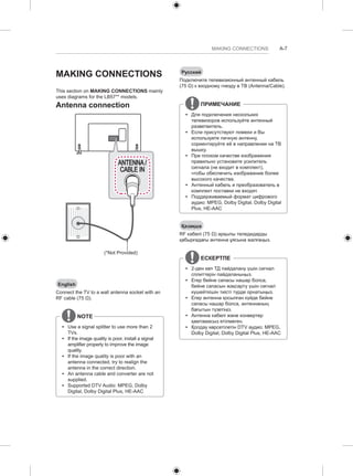 MAKING CONNECTIONS A-7 
MAKING CONNECTIONS 
This section on MAKING CONNECTIONS mainly 
uses diagrams for the LB57** models. 
Antenna connection 
ANTENNA / 
CABLE IN 
(*Not Provided) 
English 
Connect the TV to a wall antenna socket with an 
RF cable (75 Ω). 
NOTE 
yy Use a signal splitter to use more than 2 
TVs. 
yy If the image quality is poor, install a signal 
amplifier properly to improve the image 
quality. 
yy If the image quality is poor with an 
antenna connected, try to realign the 
antenna in the correct direction. 
yy An antenna cable and converter are not 
supplied. 
yy Supported DTV Audio: MPEG, Dolby 
Digital, Dolby Digital Plus, HE-AAC 
Русский 
Подключите телевизионный антенный кабель 
(75 Ω) к входному гнезду в ТВ (Antenna/Cable). 
ПРИМЕЧАНИЕ 
yy Для подключения нескольких 
телевизоров используйте антенный 
разветвитель. 
yy Если присутствуют помехи и Вы 
используете личную антенну, 
сориентируйте её в направлении на ТВ 
вышку. 
yy При плохом качестве изображения 
правильно установите усилитель 
сигнала (не входит в комплект), 
чтобы обеспечить изображение более 
высокого качества. 
yy Антенный кабель и преобразователь в 
комплект поставки не входят. 
yy Поддерживаемый формат цифрового 
аудио: MPEG, Dolby Digital, Dolby Digital 
Plus, HE-AAC 
Қазақша 
RF кабелі (75 Ω) арқылы теледидарды 
қабырғадағы антенна ұясына жалғаңыз. 
ЕСКЕРТПЕ 
yy 2-ден көп ТД пайдалану үшін сигнал 
сплиттерін пайдаланыңыз. 
yy Егер бейне сапасы нашар болса, 
бейне сапасын жақсарту үшін сигнал 
күшейткішін тиісті түрде орнатыңыз. 
yy Егер антенна қосылған күйде бейне 
сапасы нашар болса, антеннаның 
бағытын түзетіңіз. 
yy Антенна кабелі және конвертер 
қамтамасыз етілмеген. 
yy Қолдау көрсетілетін DTV аудио: MPEG, 
Dolby Digital, Dolby Digital Plus, HE-AAC 
 