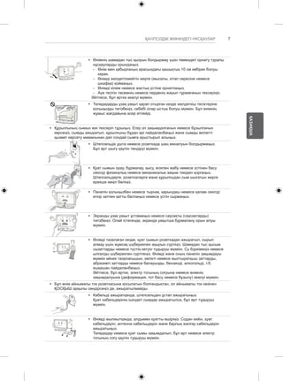 7 
ҚАЗАҚША 
ҚАУІПСІЗДІК ЖӨНІНДЕГІ НҰСҚАУЛАР 
y y Өнімнің шамадан тыс қызуын болдырмау үшін төмендегі орнату туралы 
нұсқауларды орындаңыз. 
--Өнім мен қабырғаның арасындағы қашықтық 10 cм көбірек болуы 
керек. 
--Өнімді желдетілмейтін жерге (мысалы, кітап сөресіне немесе 
шкафқа) қоймаңыз. 
--Өнімді кілем немесе жастық үстіне орнатпаңыз. 
--Ауа тесігін төсемнің немесе перденің жауып тұрмағанын тексеріңіз. 
Әйтпесе, бұл өртке әкелуі мүмкін. 
y y Теледидарды ұзақ уақыт қарап отырған кезде желдеткіш тесіктеріне 
қолыңызды тигізбеңіз, себебі олар ыстық болуы мүмкін. Бұл өнімнің 
жұмыс жағдайына әсер етпейді. 
y y Құрылғының сымын жиі тексеріп тұрыңыз. Егер ол зақымдалғанын немесе бұзылғанын 
көрсеңіз, сымды ажыратып, құрылғыны бұдан әрі пайдаланбаңыз және сымды өкілетті 
қызмет көрсету маманынан дәл сондай сымға ауыстырып алыңыз. 
y y Штепсельдік ұшта немесе розеткада шаң жиналуын болдырмаңыз. 
Бұл өрт шығу қаупін төндіруі мүмкін. 
y y Қуат сымын орау, бұрмалау, қысу, есікпен жабу немесе үстінен басу 
секілді физикалық немесе механикалық зақым тиюден қорғаңыз. 
Штепсельдерге, розеткаларға және құрылғыдан сым шығатын жерге 
ерекше көңіл бөліңіз. 
y y Панелін қолыңызбен немесе тырнақ, қарындаш немесе қалам секілді 
өткір затпен қатты баспаңыз немесе үстін сырмаңыз. 
y y Экранды ұзақ уақыт ұстамаңыз немесе саусақты (саусақтарды) 
тигізбеңіз. Олай істегенде, экранда уақытша бұрмалану орын алуы 
мүмкін. 
y y Өнімді тазалаған кезде, қуат сымын розеткадан ажыратып, сырып 
алмау үшін жұмсақ шүберекпен ақырын сүртіңіз. Шамадан тыс қысым 
сызаттарды немесе түстің кетуін тудыруы мүмкін. Су бүркімеңіз немесе 
ылғалды шүберекпен сүртпеңіз. Өнімді және оның панелін зақымдауы 
мүмкін әйнек тазалағышын, көлікті немесе жылтыратқыш заттарды, 
абразивті заттарды немесе балауызды, бензинді, алкогольді, т.б. 
ешқашан пайдаланбаңыз. 
Әйтпесе, бұл өртке, электр тогының соғуына немесе өнімнің 
зақымдалуына (деформация, тот басу немесе бұзылу) әкелуі мүмкін. 
y y Бұл өнім айнымалы ток розеткасына қосылатын болғандықтан, ол айнымалы ток көзінен 
ҚОСҚЫШ арқылы сөндірсеңіз де, ажыратылмайды. 
y y Кабельді ажыратқанда, штепсельден ұстап ажыратыңыз. 
Қуат кабельдерінің ішіндегі сымдар ажыратылса, бұл өрт тудыруы 
мүмкін. 
y y Өнімді жылжытқанда, алдымен қуатты өшіріңіз. Содан кейін, қуат 
кабельдерін, антенна кабелььдерін және барлық жалғау кабельдерін 
ажыратыңыз. 
Теледидар немесе қуат сымы зақымдалып, бұл өрт немесе электр 
тогының соғу қаупін тудыруы мүмкін. 
 