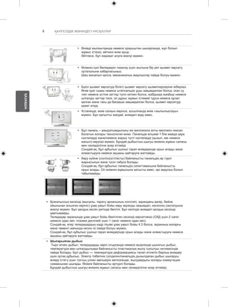 8 
ҚАЗАҚША 
ҚАУІПСІЗДІК ЖӨНІНДЕГІ НҰСҚАУЛАР 
y y Өнімді жылжытқанда немесе орауыштан шығарғанда, жұп болып 
жұмыс істеңіз, өйткені өнім ауыр. 
Әйтпесе, бұл жарақат алуға әкелуі мүмкін. 
y y Өнімнің ішкі бөлімдерін тазалау үшін жылына бір рет қызмет көрсету 
орталығына хабарласыңыз. 
Шаң жиналып қалса, механикалық ақаулықтар пайда болуы мүмкін. 
y y Бүкіл қызмет көрсетуді білікті қызмет көрсету қызметкерлеріне жіберіңіз. 
Өнім қуат сымы немесе штепсельдік ұшы зақымдалған болса, оған су 
тиіп немесе үстіне заттар түсіп кеткен болса, жабдыққа жаңбыр немесе 
ылғалды заттар тисе, ол дұрыс жұмыс істемей тұрса немесе құлап 
қалған және тағы да басқаша зақымдалған болса, қызмет көрсетуді 
қажет етеді. 
y y Ұстағанда, өнім салқын көрінсе, қосылғанда өнім «жыпылықтауы» 
мүмкін. Бұл қалыпты жағдай, өнімдегі ақау емес. 
y y Бұл панель – ажыратымдылығы екі миллионға алты миллион пиксел 
болатын жоғары технология өнімі. Панельде өлшемі 1 б/м майда қара 
нүктелерді және/немесе жарық түсті нүктелерді (қызыл, көк немесе 
жасыл) көруіңіз мүмкін. Бұндай дыбыстың шығуы өнімнің жұмыс сапасы 
мен сенімділігіне әсер етпейді. 
Сондай-ақ, бұл құбылыс үшінші тарап өнімдерінде орын алады және 
алмастыруға немесе ақшаны қайтаруға жатпайды. 
y y Көру күйіне (сол/оң/үсті/асты) байланысты панельдің әр түрлі 
жарықтығын және түсін табуға болады. 
Сондай-ақ, бұл құбылыс панельдің сипаттамасына байланысты 
орын алады. Ол өнімнің жұмысына қатысты емес, әрі ақаулық болып 
табылмайды. 
y y Қозғалыссыз кескінді (мысалы, тарату арнасының логотипі, экрандағы мәзір, бейне 
ойынынан алынған көрініс) ұзақ уақыт бойы көру экранды зақымдап, кескіннің сақталуына 
әкелуі мүмкін. Бұл қалдық кескін ретінде белгілі. Бұл кепілдік өнімдегі қалдық кескінді 
қамтымайды. 
Теледидар экранында ұзақ уақыт бойы бекітілген кескінді көрсетпеңіз (СКД үшін 2 сағат 
немесе одан көп, плазма дисплейі үшін 1 сағат немесе одан көп). 
Сондай-ақ, егер теледидардың кадр пішімі ұзақ уақыт бойы 4:3 болса, экранның жоғарғы 
және төменгі жағында кескін ізі пайда болуы мүмкін. 
Сондай-ақ, бұл құбылыс үшінші тарап өнімдерінде орын алады және алмастыруға немесе 
ақшаны қайтаруға жатпайды. 
y y Шығарылған дыбыс 
Тырс еткен дыбыс: теледидарды көріп отырғанда немесе өшіргенде шығатын дыбыс, 
температура мен ылғалдылыққа байланысты пластикалық жылу сығылуы нәтижесінде 
пайда болады. Бұл дыбыс — температура деформациясы талап етілетін барлық өнімдер 
үшін ортақ құбылыс. Электр тізбегінің гуілдеген/панельдің дызылдаған дыбыс шығаруы: 
өнімді істету үшін токтың үлкен мөлшерін жеткізгенде, жылдамдығы жоғары коммутация 
схемасынан шығады. Өнімге байланысты әртүрлі болады. 
Бұндай дыбыстың шығуы өнімнің жұмыс сапасы мен сенімділігіне әсер етпейді. 
 