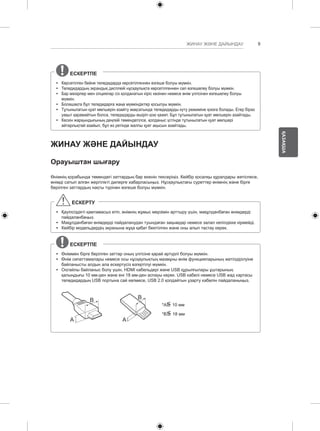 9 
ҚАЗАҚША 
ЖИНАУ ЖӘНЕ ДАЙЫНДАУ 
ЕСКЕРТПЕ 
yy Көрсетілген бейне теледидарда көрсетілгеннен өзгеше болуы мүмкін. 
yy Теледидардың экрандық дисплейі нұсқаулықта көрсетілгеннен сәл өзгешелеу болуы мүмкін. 
yy Бар мәзірлер мен опциялар сіз қолданатын кіріс көзінен немесе өнім үлгісінен өзгешелеу болуы 
мүмкін. 
yy Болашақта бұл теледидарға жаңа мүмкіндіктер қосылуы мүмкін. 
yy Тұтынылатын қуат мөлшерін азайту мақсатында теледидарды күту режиміне қоюға болады. Егер біраз 
уақыт қарамайтын болса, теледидарды өшіріп қою қажет. Бұл тұтынылатын қуат мөлшерін азайтады. 
yy Кескін жарқындығының деңгейі төмендетілсе, қолданыс үстінде тұтынылатын қуат мөлшері 
айтарлықтай азайып, бұл өз ретінде жалпы қуат ақысын азайтады. 
ЖИНАУ ЖӘНЕ ДАЙЫНДАУ 
Орауыштан шығару 
Өнімнің қорабында төмендегі заттардың бар екенін тексеріңіз. Кейбір қосалқы құралдары жетіспесе, 
өнімді сатып алған жергілікті дилерге хабарласыңыз. Нұсқаулықтағы суреттер өнімнің және бірге 
берілген заттардың нақты түрінен өзгеше болуы мүмкін. 
ЕСКЕРТУ 
yy Қауіпсіздікті қамтамасыз етіп, өнімнің жұмыс мерзімін арттыру үшін, мақұлданбаған өнімдерді 
пайдаланбаңыз. 
yy Мақұлданбаған өнімдерді пайдаланудан туындаған зақымдар немесе залал кепілдікке кірмейді. 
yy Кейбір модельдердің экранына жұқа қабат бекітілген және оны алып тастау керек. 
ЕСКЕРТПЕ 
yy Өніммен бірге берілген заттар оның үлгісіне қарай әртүрлі болуы мүмкін. 
yy Өнім сипаттамалары немесе осы нұсқаулықтың мазмұны өнім функцияларының жетілдірілуіне 
байланысты алдын ала ескертусіз өзгертілуі мүмкін. 
yy Оңтайлы байланыс болу үшін, HDMI кабельдері және USB құрылғылары ұштарының 
қалыңдығы 10 мм-ден және ені 18 мм-ден аспауы керек. USB кабелі немесе USB жад картасы 
теледидардың USB портына сай келмесе, USB 2.0 қолдайтын ұзарту кабелін пайдаланыңыз. 
A 
B 
A 
B 
*A<= 
10 мм 
*B<= 
18 мм 
 