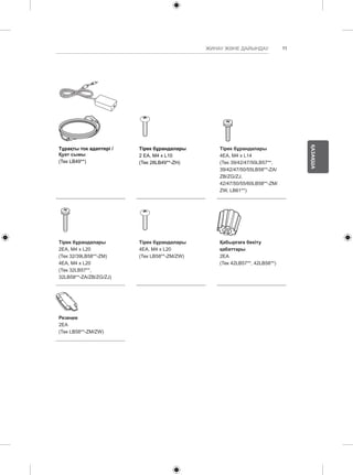 11 
ҚАЗАҚША 
ЖИНАУ ЖӘНЕ ДАЙЫНДАУ 
Тұрақты ток адаптері / 
Қуат сымы 
(Тек LB49**) 
Тірек бұрандалары 
2 EA, M4 x L10 
(Тек 28LB49**-ZH) 
Тірек бұрандалары 
4EA, M4 x L14 
(Тек 39/42/47/50LB57**, 
39/42/47/50/55LB58**-ZA/ 
ZB/ZG/ZJ, 
42/47/50/55/60LB58**-ZM/ 
ZW, LB61**) 
Тірек бұрандалары 
2EA, M4 x L20 
(Тек 32/39LB58**-ZM) 
4EA, M4 x L20 
(Тек 32LB57**, 
32LB58**-ZA/ZB/ZG/ZJ) 
Тірек бұрандалары 
4EA, M4 x L20 
(Тек LB58**-ZM/ZW) 
Қабырғаға бекіту 
қабаттары 
2EA 
(Тек 42LB57**, 42LB58**) 
Резеңке 
2EA 
(Тек LB58**-ZM/ZW) 
 