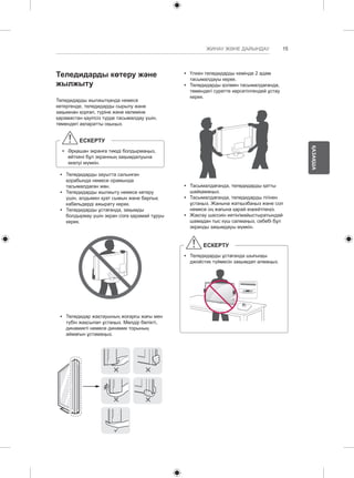 15 
ҚАЗАҚША 
ЖИНАУ ЖӘНЕ ДАЙЫНДАУ 
Теледидарды көтеру және 
жылжыту 
Теледидарды жылжытқанда немесе 
көтергенде, теледидарды сырылу және 
зақымнан қорғап, түріне және көлеміне 
қарамастан қауіпсіз түрде тасымалдау үшін, 
төмендегі ақпаратты оқыңыз. 
ЕСКЕРТУ 
yy Әрқашан экранға тиюді болдырмаңыз, 
өйткені бұл экранның зақымдалуына 
әкелуі мүмкін. 
yy Теледидарды зауытта салынған 
қорабында немесе орамында 
тасымалдаған жөн. 
yy Теледидарды жылжыту немесе көтеру 
үшін, алдымен қуат сымын және барлық 
кабельдерді ажырату керек. 
yy Теледидарды ұстағанда, зақымды 
болдырмау үшін экран сізге қарамай тұруы 
керек. 
yy Теледидар жақтауының жоғарғы жағы мен 
түбін жақсылап ұстаңыз. Мөлдір бөлікті, 
динамикті немесе динамик торының 
аймағын ұстамаңыз. 
yy Үлкен теледидарды кемінде 2 адам 
тасымалдауы керек. 
yy Теледидарды қолмен тасымалдағанда, 
төмендегі суретте көрсетілгендей ұстау 
керек. 
yy Тасымалдағанда, теледидарды қатты 
шайқамаңыз. 
yy Тасымалдағанда, теледидарды тігінен 
ұстаңыз. Жанына жатқызбаңыз және сол 
немесе оң жағына қарай еңкейтпеңіз. 
yy Жақтау шассиін иетін/майыстыратындай 
шамадан тыс күш салмаңыз, себебі бұл 
экранды зақымдауы мүмкін. 
ЕСКЕРТУ 
yy Теледидарды ұстағанда шығыңқы 
джойстик түймесін зақымдап алмаңыз. 
 