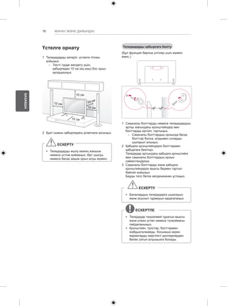 16 
ҚАЗАҚША 
ЖИНАУ ЖӘНЕ ДАЙЫНДАУ 
Теледидарды қабырғаға бекіту 
(Бұл функция барлық үлгілер үшін мүмкін 
емес.) 
1 Сақиналы болттарды немесе теледидардың 
артқы жағындағы кронштейндер мен 
болттарды кіргізіп, тартыңыз. 
-- Сақиналы болттардың орнында басқа 
болттар болса, алдымен соларды 
шығарып алыңыз. 
2 Қабырға кронштейндерін болттармен 
қабырғаға бекітіңіз. 
Теледидар артындағы қабырға кронштейні 
мен сақиналы болттардың орнын 
сәйкестендіріңіз. 
3 Сақиналы болттарды және қабырға 
кронштейндерін мықты баумен тартып 
байлап қойыңыз. 
Бауды тегіс бетке көлденеңінен ұстаңыз. 
ЕСКЕРТУ 
yy Балалардың теледидарға шықпауын 
және асылып тұрмауын қадағалаңыз. 
ЕСКЕРТПЕ 
yy Теледидар теңселмей тұратын мықты 
және үлкен үстел немесе түпқойманы 
пайдаланыңыз. 
yy Кронштейн, тростар, болттармен 
жабдықталмайды. Косымша керек- 
жарақтарды жергілікті диллерлерден 
бөлек сатып алуыңызға болады. 
Үстелге орнату 
1 Теледидарды көтеріп, үстелге тігінен 
қойыңыз. 
-- Тиісті түрде желдету үшін, 
қабырғадан 10 cм (ең азы) бос орын 
қалдырыңыз. 
10 см 
10 см 
10 см 
10 см 
10 см 
2 Қуат сымын қабырғадағы розеткаға қосыңыз. 
ЕСКЕРТУ 
yy Теледидарды жылу көзінің жанына 
немесе үстіне қоймаңыз. Өрт шығуы 
немесе басқа зақым орын алуы мүмкін. 
 