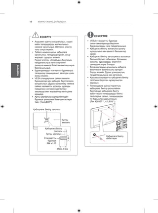 18 
ҚАЗАҚША 
ЖИНАУ ЖӘНЕ ДАЙЫНДАУ 
ЕСКЕРТУ 
yy Алдымен қуатты ажыратыңыз, содан 
кейін теледидарды жылжытыңыз 
немесе орнатыңыз. Әйтпесе, электр 
тоғы соғуы мүмкін. 
yy Төбеге немесе қисық қабырғаға 
орнатылса, теледидар құлап, ауыр 
жарақат тудыруы мүмкін. 
Рұқсат етілген LG қабырға бекіткішін 
пайдаланыңыз және жергілікті 
дилерге немесе білікті қызметкерлерге 
байланысыңыз. 
yy Бұрандаларды тым қатты бұрамаңыз: 
теледидар зақымданып, кепілдік күшін 
жоюы мүмкін. 
yy VESA стандартына сәйкес келетін 
бұрандалар мен қабырға бекітпелерін 
қолданыңыз. Дұрыс қолданбау немесе 
сәйкес келмейтін қосалқы құралды 
пайдалану нәтижесінде болған 
зақымдар мен жарақаттар кепілдікке 
кірмейді. 
yy Арты қақпақтың сыртқы бетіндегі 
бұранда ұзындығы 8 мм-ден аспауы 
тиіс. (Тек LB49**) 
Қабырғаға бекіту тақтасы 
Артқы 
қақпағы 
Қабырғаға бекіту 
тақтасы 
Артқы қақпағы 
Стандартты 
бұранда 
: M4 x L10 
Макс. 8 мм 
ЕСКЕРТПЕ 
yy VESA стандартты бұранда 
сипаттамаларында берілген 
бұрандаларды ғана пайдаланыңыз. 
yy Қабырғаға бекіту жинағына орнату 
нұсқаулығы мен қажетті бөлшектер 
кіреді. 
yy Қабырғаға бекіту қапсырмасы қосымша 
бөлшек болып табылады. Қосымша 
қосалқы құралдарды жергілікті 
дилерден алуға болады. 
yy Бұрандалардың ұзындығы қабырға 
бекітпесіне байланысты әртүрлі 
болуы мүмкін. Дұрыс ұзындықтың 
таңдалғандығына көз жеткізіңіз. 
yy Қосымша ақпаратты қабырғаға бекіту 
тетігімен берілген нұсқаулықтан 
қараңыз. 
yy Теледидарға үшінші тараптың 
қабырғаға бекіту кронштейнін 
бекіткенде, қабырғаға бекіту 
қабаттарын теледидарды бекіту 
тесіктеріне салып, теледидарды 
тік бұрышпен дұрыстаңыз. 
(Тек 42LB57**, 42LB58**) 
Қабырғаға бекіту 
қабаттары 
 