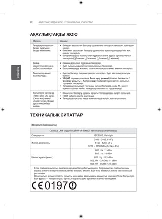 22 
ҚАЗАҚША 
АҚАУЛЫҚТАРДЫ ЖОЮ / ТЕХНИКАЛЫҚ СИПАТТАР 
АҚАУЛЫҚТАРДЫ ЖОЮ 
Мәселе Шешімі 
Теледидаржы қашықтан 
басқару құралымен 
басқару мүмкін емес. 
yy Өнімдегі қашықтан басқару құралының сенсорын тексеріп, қайтадан 
көріңіз. 
yy Өнім мен қашықтан басқару құралының арасында кедергінің жоқ 
екенін тексеріңіз. 
yy Батареялардың жұмыс істеп тұрғанын және дұрыс орнатылғанын 
тексеріңіз ( жағын жағына, жағын жағына). 
Бейне 
көрсетілмейді және 
дыбыс шықпайды. 
yy Өнімнің қосылып тұрғанын тексеріңіз. 
yy Қуат сымының розеткаға қосылғанын тексеріңіз. 
yy Басқа өнімдерді жалғап, розетканың ақаулы емес екенін тексеріңіз. 
Теледидар кенет 
өшіп қалады. 
yy Қуатты басқару параметрлерін тексеріңіз. Қуат көзі ажыратылуы 
мүмкін. 
yy УАҚЫТ параметрлерінде Авто күту режимі (Модельге байланысты) / 
Сөндіру уақыты / Автосөндіру таймері мүмкіндігінің қосылып 
тұрғанын тексеріңіз. 
yy Теледидар қосылып тұрғанда, сигнал болмаса, онда 15 минут 
әрекетсіздіктен кейін, теледидар автоматты түрде өшеді. 
Компьютерге жалғағанда 
( HDMI / DVI), «No signal» 
(Сигнал жоқ) немесе 
«Invalid Format» (Формат 
дұрыс емес) хабары 
шығады. 
yy Қашықтан басқару құралы арқылы теледидарды өшіріп қосыңыз. 
yy HDMI кабелін қайта жалғаңыз. 
yy Теледидар қосулы кезде компьютерді өшіріп, қайта қосыңыз. 
ТЕХНИКАЛЫҚ СИПАТТАР 
(Модельге байланысты) 
Сымсыз LAN модулінің (TWFM-B006D) техникалық сипаттамасы 
Стандартты IEEE802,11a/b/g/n 
Жиілік диапазоны 
2400 - 2483,5 МГц 
5150 - 5250 МГц 
5725 - 5850 МГц (for Non EU) 
Шығыс қуаты (макс.) 
802,11a: 11 dBm 
802,11b: 14 dBm 
802,11g: 10,5 dBm 
802,11n - 2,4GHz: 11 dBm 
802,11n - 5GHz: 12,5 dBm 
y y Елде пайдаланылатын диапазон арнасы басқа болуы мүмкін болғандықтан, пайдаланушы 
жұмыс жиілігін өзгерте немесе реттей алмауы мүмкін. Бұл өнім аймақтық жиілік кестесіне сай 
реттелген. 
y y Орнатылып, жұмыс істейтін құрылғы мен адам арасындағы қашықтық кемінде 20 см болуы тиіс. 
Бұл фраза — пайдаланушы ортасын қарастыруға арналған жалпы мәлімдеме. 0197 
0197 
 