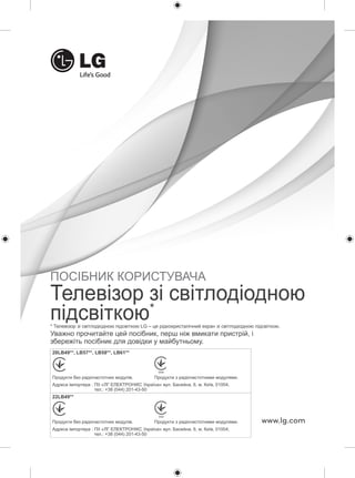 ПОСІБНИК КОРИСТУВАЧА 
Телевізор зі світлодіодною 
підсвіткою* 
* Телевізор зі світлодіодною підсвіткою LG – це рідкокристалічний екран зі світлодіодною підсвіткою. 
Уважно прочитайте цей посібник, перш ніж вмикати пристрій, і 
збережіть посібник для довідки у майбутньому. 
www.lg.com 
28LB49**, LB57**, LB58**, LB61** 
032 032 
Продукти без радіочастотних модулів. Продукти з радіочастотними модулями. 
Адреса імпортера : ПІІ «ЛГ ЕЛЕКТРОНІКС Україна» вул. Басейна, 6, м. Київ, 01004, 
тел.: +38 (044) 201-43-50 
22LB49** 
032 032 
Продукти без радіочастотних модулів. Продукти з радіочастотними модулями. 
Адреса імпортера : ПІІ «ЛГ ЕЛЕКТРОНІКС Україна» вул. Басейна, 6, м. Київ, 01004, 
тел.: +38 (044) 201-43-50 
 