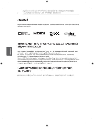 2 
УКРАЇНСЬКА 
ЛІЦЕНЗІЇ / ІНФОРМАЦІЯ ПРО ПРОГРАМНЕ ЗАБЕЗПЕЧЕННЯ З ВІДКРИТИМ КОДОМ 
/ НАЛАШТУВАННЯ ЗОВНІШНЬОГО ПРИСТРОЮ КЕРУВАННЯ 
ЛІЦЕНЗІЇ 
Набір ліцензій може бути різним залежно від моделі. Детальнішу інформацію про ліцензії дивіться на 
веб-сайті www.lg.com. 
ІНФОРМАЦІЯ ПРО ПРОГРАМНЕ ЗАБЕЗПЕЧЕННЯ З 
ВІДКРИТИМ КОДОМ 
Щоб отримати вихідний код за ліцензією GPL, LGPL, MPL чи іншими відповідними ліцензіями, який 
міститься у цьому виробі, відвідайте сторінку http://opensource.lge.com . 
На додаток до вихідного коду можна завантажити усі умови відповідних ліцензій, відмови від 
відповідальності і повідомлення про авторські права. 
Компанія LG Electronics надасть також відкритий вихідний код на компакт-диску за оплату вартості 
виконання такого розповсюдження (наприклад, вартості носія, пересилання і транспортування) після 
надсилання відповідного запиту на електронну адресу opensource@lge.com. Ця пропозиція дійсна 
впродовж трьох (3) років з моменту придбання продукту. 
НАЛАШТУВАННЯ ЗОВНІШНЬОГО ПРИСТРОЮ 
КЕРУВАННЯ 
Для отримання інформації про зовнішній пристрій керування відвідайте веб-сайт www.lg.com 
 