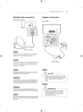 MAKING CONNECTIONS A-9 
Satellite dish connection 
(Only satellite models) 
13/18V 
700mA Max 
LNB 
Satellite IN 
(*Not Provided) 
English 
Connect the TV to a satellite dish to a satellite 
socket with a satellite RF cable (75 Ω). 
Русский 
Подключите кабель от спутниковой тарелки (75 
Ω), или к специальной спутниковой розетке с 
проходом по питанию. 
Қазақша 
Теледидарды жерсеріктің ұяшығына жерсерік 
RF кабелімен (75 Ω) жалғаңыз. 
Українська 
Під’єднайте телевізор до гнізда супутникової 
антени за допомогою кабелю для передачі су- 
путникового радіочастотного сигналу (75 Ω). 
O’zbekcha 
Televizorni sun’iy yo’ldosh antennasidagi sun’iy 
yo’ldosh uyachasiga RF kabeli (75 Ω) bilan ulang. 
Монгол 
ТВ сансрын антеныг хиймэл дагуулын долгион 
баригч руу хиймэл дагуулын RF кабелиар (75 
Ω) холбо. 
Adapter connection 
(Only LB49**) 
1 
2 
AC-DC Adapter 
3 
English 
CAUTION 
yy Please be sure to connect the TV to the 
AC-DC power adapter before connecting 
the TV’s power plug to a wall power 
outlet. 
Русский 
ВНИМАНИЕ! 
yy Подключите телевизор к адаптеру 
питания переменного тока, перед 
тем как подключить шнур питания 
телевизора к розетке. 
 