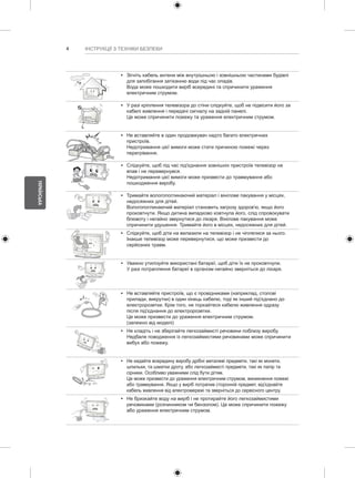 4 
УКРАЇНСЬКА 
ІНСТРУКЦІЇ З ТЕХНІКИ БЕЗПЕКИ 
y y Зігніть кабель антени між внутрішньою і зовнішньою частинами будівлі 
для запобігання затіканню води під час опадів. 
Вода може пошкодити виріб всередині та спричинити ураження 
електричним струмом. 
y y У разі кріплення телевізора до стіни слідкуйте, щоб не підвісити його за 
кабелі живлення і передачі сигналу на задній панелі. 
Це може спричинити пожежу та ураження електричним струмом. 
y y Не вставляйте в один продовжувач надто багато електричних 
пристроїв. 
Недотримання цієї вимоги може стати причиною пожежі через 
перегрівання. 
y y Слідкуйте, щоб під час під'єднання зовнішніх пристроїв телевізор не 
впав і не перевернувся. 
Недотримання цієї вимоги може призвести до травмування або 
пошкодження виробу. 
Desiccant 
y y Тримайте вологопоглинаючий матеріал і вінілове пакування у місцях, 
недосяжних для дітей. 
Вологопоглинаючий матеріал становить загрозу здоров'ю, якщо його 
проковтнути. Якщо дитина випадково ковтнула його, слід спровокувати 
блювоту і негайно звернутися до лікаря. Вінілове пакування може 
спричинити удушення. Тримайте його в місцях, недосяжних для дітей. 
y y Слідкуйте, щоб діти на вилазили на телевізор і не чіплялися за нього. 
Інакше телевізор може перевернутися, що може призвести до 
серйозних травм. 
y y Уважно утилізуйте використані батареї, щоб діти їх не проковтнули. 
У разі потрапляння батареї в організм негайно зверніться до лікаря. 
y y Не вставляйте пристроїв, що є провідниками (наприклад, столові 
прилади, викрутки) в один кінець кабелю, тоді як інший під'єднано до 
електророзетки. Крім того, не торкайтеся кабелю живлення одразу 
після під'єднання до електророзетки. 
Це може призвести до ураження електричним струмом. 
(залежно від моделі) 
y y Не кладіть і не зберігайте легкозаймисті речовини поблизу виробу. 
Недбале поводження із легкозаймистими речовинами може спричинити 
вибух або пожежу. 
y y Не кидайте всередину виробу дрібні металеві предмети, такі як монети, 
шпильки, та шматки дроту, або легкозаймисті предмети, такі як папір та 
сірники. Особливо уважними слід бути дітям. 
Це може призвести до ураження електричним струмом, виникнення пожежі 
або травмування. Якщо у виріб потрапив сторонній предмет, від'єднайте 
кабель живлення від електромережі та зверніться до сервісного центру. 
y y Не бризкайте воду на виріб і не протирайте його легкозаймистими 
речовинами (розчинником чи бензолом). Це може спричинити пожежу 
або ураження електричним струмом. 
 