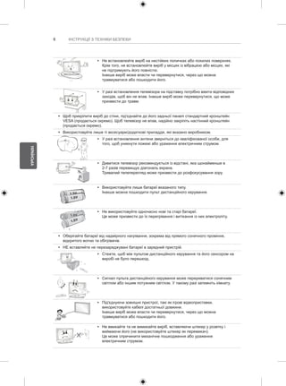 6 
УКРАЇНСЬКА 
ІНСТРУКЦІЇ З ТЕХНІКИ БЕЗПЕКИ 
y y Не встановлюйте виріб на нестійких поличках або похилих поверхнях. 
Крім того, не встановлюйте виріб у місцях із вібрацією або місцях, які 
не підтримують його повністю. 
Інакше виріб може впасти чи перевернутися, через що можна 
травмуватися або пошкодити його. 
y y У разі встановлення телевізора на підставку потрібно вжити відповідних 
заходів, щоб він не впав. Інакше виріб може перевернутися, що може 
призвести до травм. 
y y Щоб прикріпити виріб до стіни, під'єднайте до його задньої панелі стандартний кронштейн 
VESA (продається окремо). Щоб телевізор не впав, надійно закріпіть настінний кронштейн 
(продається окремо). 
y y Використовуйте лише ті аксесуари/додаткові приладдя, які вказано виробником. 
y y У разі встановлення антени зверніться до кваліфікованої особи, для 
того, щоб уникнути пожежі або ураження електричним струмом. 
y y Дивитися телевізор рекомендується із відстані, яка щонайменше в 
2-7 разів перевищує діагональ екрана. 
Тривалий телеперегляд може призвести до розфокусування зору. 
y y Використовуйте лише батареї вказаного типу. 
Інакше можна пошкодити пульт дистанційного керування. 
y y Не використовуйте одночасно нові та старі батареї. 
Це може призвести до їх перегрівання і витікання із них електроліту. 
y y Оберігайте батареї від надмірного нагрівання, зокрема від прямого сонячного проміння, 
відкритого вогню та обігрівачів. 
y y НЕ вставляйте не перезаряджувані батареї в зарядний пристрій. 
y y Стежте, щоб між пультом дистанційного керування та його сенсором на 
виробі не було перешкод. 
y y Сигнал пульта дистанційного керування може перериватися сонячним 
світлом або іншим потужним світлом. У такому разі затемніть кімнату. 
y y Під'єднуючи зовнішні пристрої, такі як ігрові відеоприставки, 
використовуйте кабелі достатньої довжини. 
Інакше виріб може впасти чи перевернутися, через що можна 
травмуватися або пошкодити його. 
y y Не вмикайте та не вимикайте виріб, вставляючи штекер у розетку і 
виймаючи його (не використовуйте штекер як перемикач). 
Це може спричинити механічне пошкодження або ураження 
електричним струмом. 
 