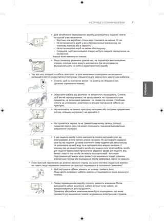 7 
УКРАЇНСЬКА 
ІНСТРУКЦІЇ З ТЕХНІКИ БЕЗПЕКИ y y Для запобігання перегріванню виробу дотримуйтесь поданих нижче 
інструкцій зі встановлення. 
--Відстань між виробом і стіною має становити не менше 10 см. 
--Не встановлюйте виріб у місці без вентиляції (наприклад, на 
книжкову полицю або в сервант). 
--Не встановлюйте виріб на килим або подушку. 
--Слідкуйте, щоб вентиляційні отвори не було накрито скатертиною чи 
занавіскою. 
Інакше може виникнути пожежа. 
y y Якщо телевізор увімкнено довгий час, не торкайтеся вентиляційних 
отворів, оскільки вони можуть нагріватися. Це не впливає на 
функціональність чи робочі характеристики виробу. 
y y Час від часу оглядайте кабель пристрою і в разі виявлення пошкоджень чи зношення 
від'єднайте його і скористайтеся послугами спеціаліста для заміни його ідентичним кабелем. 
y y Стежте, щоб на контактах вилки і на розетці не збирався пил. 
Це може спричинити пожежу. 
y y Оберігайте кабель від фізичних чи механічних пошкоджень. Стежте, 
щоб він не перекручувався, не заплутувався, не торкався гострих 
предметів, не затискався дверима і не лежав під ногами. Особливо 
стежте за штекерами, розетками та місцем під'єднання кабелю до 
пристрою. 
y y Не натискайте на панель пристрою пальцями або гострими предметами 
(нігтем, олівцем чи ручкою) і не дряпайте її. 
y y Не торкайтеся екрана та не тримайте на ньому палець (пальці) 
тривалий період часу. Це може спричинити тимчасові викривлення 
зображення на екрані. 
y y У разі чищення виробу та його компонентів спочатку від'єднайте його від 
електромережі, а потім протріть м'якою ганчіркою. Не застосовуйте надмірної 
сили під час чищення. Це може спричинити появу подряпин або зміну кольору. 
Не розпилюйте на виріб воду та не протирайте його мокрою ганчіркою. У 
жодному разі не використовуйте засоби для чищення скла та автомобілів, засоби 
для чищення промислового призначення, абразивні засоби для чищення, віск, 
бензол, спирт та інші засоби, які можуть пошкодити виріб і його екран. 
Недотримання цієї вимоги може призвести до виникнення пожежі, ураження 
електричним струмом або пошкодження виробу (деформації, корозії чи ламання). 
y y Поки пристрій підключено до розетки змінного струму, на нього постійно подається живлен- 
ня, навіть якщо перемикач живлення на пристрої переведено в положення "вимкнено". 
y y Щоб від'єднати кабель, візьміть за штекер і вийміть його. 
Якщо дроти всередині кабелю живлення пошкоджено, може виникнути 
пожежа. 
y y Перед переміщенням виробу спочатку вимкніть живлення. Потім 
від'єднайте кабелі живлення, кабелі антени та всі кабелі, які 
використовуються для під'єднання. 
Телевізор або кабель живлення може бути пошкоджено, що може 
призвести до виникнення пожежі чи ураження електричним струмом. 
 