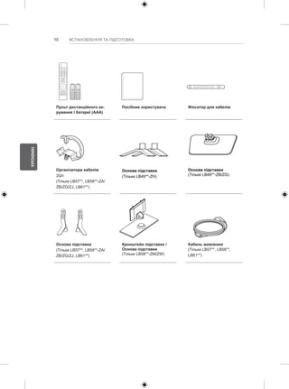 10 
УКРАЇНСЬКА 
ВСТАНОВЛЕННЯ ТА ПІДГОТОВКА 
1 2 3 
4 5 6 
7 8 
0 
VOL CH 
MENU INFO Q.MENU 
L/R SELECT 
FREEZE 
RATIO 
ENTER 
BACK EXIT 
P 
A 
GE 
FAV 
3D 
MUTE 
9 
MARK 
LIST 
FLASHBK 
ENERGY 
SAVING 
TV 
AV MODE INPUT 
Пульт дистанційного ке- 
рування і батареї (AAA) 
Посібник користувача Фіксатор для кабелів 
Організатори кабелів 
2Шт. 
(Тільки LB57**, LB58**-ZA/ 
ZB/ZG/ZJ, LB61**) 
Основа підставки 
(Тільки LB49**-ZH) 
Основа підставки 
(Тільки LB49**-ZB/ZG) 
Основа підставки 
(Тільки LB57**, LB58**-ZA/ 
ZB/ZG/ZJ, LB61**) 
Кронштейн підставки / 
Основа підставки 
(Тільки LB58**-ZM/ZW) 
Кабель живлення 
(Тільки LB57**, LB58**, 
LB61**) 
 
