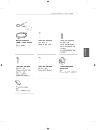 11 
УКРАЇНСЬКА 
ВСТАНОВЛЕННЯ ТА ПІДГОТОВКА Адаптер постійного 
струму / Кабель живлен- 
ня 
(Тільки LB49**) 
Гвинти для підставки 
2 Шт., M4 x L10 
(Тільки 28LB49**-ZH) 
Гвинти для підставки 
4Шт., M4 x L14 
(Тільки 39/42/47/50LB57**, 
39/42/47/50/55LB58**-ZA/ 
ZB/ZG/ZJ, 
42/47/50/55/60LB58**-ZM/ 
ZW, LB61**) 
Гвинти для підставки 
2Шт., M4 x L20 
(Тільки 32/39LB58**-ZM) 
4Шт., M4 x L20 
(Тільки 32LB57**, 
32LB58**-ZA/ZB/ZG/ZJ) 
Гвинти для підставки 
4Шт., M4 x L20 
(Тільки LB58**-ZM/ZW) 
Розпірки настінного 
кронштейна 
2Шт. 
(Тільки 42LB57**, 42LB58**) 
Гумова прокладка 
2Шт. 
(Тільки LB58**-ZM/ZW) 
 