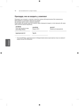 12 
УКРАЇНСЬКА 
ВСТАНОВЛЕННЯ ТА ПІДГОТОВКА 
Приладдя, яке не входить у комплект 
Приладдя, яке не входить у комплект, може бути змінено або вдосконалено без повідомлення. 
Щоб придбати це приладдя, зверніться до дилера. 
Це приладдя сумісне лише з певними моделями. 
Назву моделі або дизайн може бути змінено через покращення продукту та його функцій, або через 
зміну політики компанії-виробника. 
AN-MR500 
AN-WF500 
AN-VC5** 
Пульт дистанційного керу- 
вання Magic Motion 
Модуль Wi-Fi 
Камера для відеодзвінків 
Аудіопристрій LG Tag On 
* Пультом ДК Magic і аудіопристроєм LG (бездротовим) можна користуватися лише за наявності 
модуля зв’язку Wi-Fi/Bluetooth. 
 