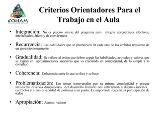 Criterios Orientadores Para el Trabajo en el Aula   Integración:  No es preciso salirse del programa para  integrar aprendizajes afectivos, intelectuales, éticos y de convivencia Recurrencia:  Las habilidades que se promueven en cada uno de los ámbitos requieren de un ejercicio permanente Gradualidad:  Se refiere al orden que deben seguir las habilidades, actitudes y valores que se logran en  aproximaciones sucesivas que va creciendo en complejidad, de lo simple a lo complejo Coherencia:  Coherencia entre lo que se dice y se hace   Problematización:  Los temas transversales por su misma complejidad y porque involucran diversas dimensiones  del desarrollo humano nos enfrentarán a dilemas morales,  conflictos y a una diversidad de posturas a un punto. Es importante respetar la participación de todos  Apropiación:  Asumir, valorar  