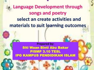 
Language Development through
songs and poetry
select an create activities and
materials to suit learning outcomes
Prepared by:
Siti Waan Binti Abu Bakar
PISMP 3.10 TESL
IPG KAMPUS PENDIDIKAN ISLAM
 