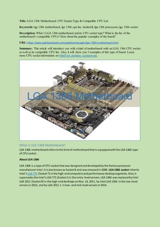 Title: LGA 1366 Motherboard: CPU Socket Type & Compatible CPU List
Keywords: lga 1366 motherboard, lga 1366 cpu list, SocketB, lga 1366 processors, lga 1366 socket
Description: What’s LGA 1366 motherboard and its CPU socket type? What is the list of the
motherboard’s compatible CPUs? How about the popular examples of the board?
URL: https://www.partitionwizard.com/partitionmanager/lga-1366-motherboard.html
Summary: This article will introduce you with a kind of motherboard with an LGA 1366 CPU socket
as well as its compatible CPU list. Also, it will show you 3 examples of this type of board. Learn
more CPU socket information on MiniTool partition assistant site.
What Is LGA 1366 Motherboard?
LGA 1366 motherboardreferstothe kindof motherboardthatis equippedwiththe LGA 1366 type
of CPU socket.
About LGA 1366
LGA 1366 is a type of CPU socket thatwas designedanddevelopedbythe famousprocessor
manufacturerIntel. Itisalsoknownas SocketB and wasreleasedin2008. LGA1366 socket inherits
Intel’sLGA 775 (SocketT) inthe high-endcomputersandperformance desktopsegments.Also,it
supersedesthe Intel’sLGA 771 (SocketJ) in the entry-levelservers.LGA 1366 wasreplacedbyIntel
LGA 2011 (SocketR) in the high-enddesktops onNov.14, 2011, by Intel LGA 1356 inthe low-level
serversin2012, and by LGA 2011-1 inlow- and mid-level serversin2014.
 