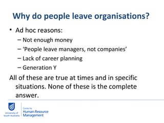 Why do people leave organisations?  Ad hoc reasons: Not enough money ‘ People leave managers, not companies’ Lack of career planning Generation Y  All of these are true at times and in specific situations. None of these is the complete answer.  