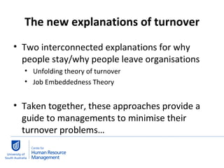 The new explanations of turnover Two interconnected explanations for why people stay/why people leave organisations Unfolding theory of turnover Job Embeddedness Theory Taken together, these approaches provide a guide to managements to minimise their turnover problems…  