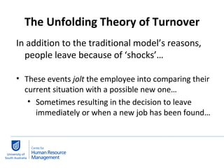 The Unfolding Theory of Turnover In addition to the traditional model’s reasons, people leave because of ‘shocks’… These events  jolt  the employee into comparing their current situation with a possible new one… Sometimes resulting in the decision to leave immediately or when a new job has been found… 