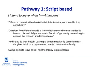   Pathway 1: Script based I intend to leave when [-----] happens ‘ Offered a contract with a basketball club in America, once in a life time opportunity.’ ‘ On return from Vanuatu made a family decision on where we wanted to live and planned 3-5yrs to move to Darwin. Opportunity came along to achieve this move in shorter timeframe.’ ‘ Nothing to do with the job. Leaving to better meet family commitments - daughter in full time day care and wanted to commit to family. Always going to leave once I had the money to go overseas 