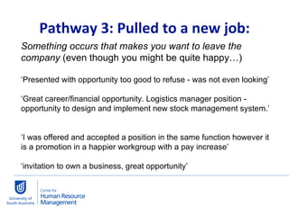   Pathway 3: Pulled to a new job:  Something occurs that makes you want to leave the company  (even though you might be quite happy…) ‘ Presented with opportunity too good to refuse - was not even looking’ ‘ Great career/financial opportunity. Logistics manager position - opportunity to design and implement new stock management system.’  ‘ I was offered and accepted a position in the same function however it is a promotion in a happier workgroup with a pay increase’ ‘ invitation to own a business, great opportunity’ 