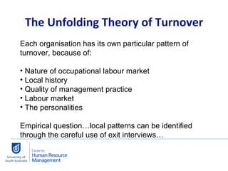 The Unfolding Theory of Turnover Each organisation has its own particular pattern of turnover, because of:  Nature of occupational labour market Local history Quality of management practice Labour market The personalities Empirical question…local patterns can be identified through the careful use of exit interviews… 