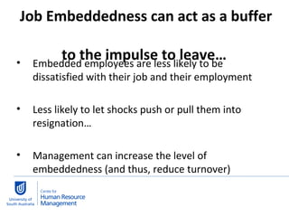 Job Embeddedness can act as a buffer  to the impulse to leave…  Embedded employees are less likely to be dissatisfied with their job and their employment Less likely to let shocks push or pull them into resignation… Management can increase the level of embeddedness (and thus, reduce turnover) 