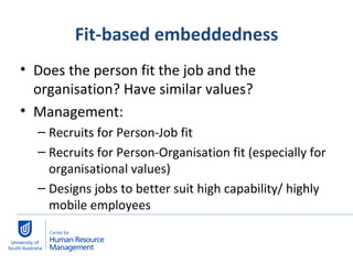 Fit-based embeddedness Does the person fit the job and the organisation? Have similar values?  Management:  Recruits for Person-Job fit Recruits for Person-Organisation fit (especially for organisational values) Designs jobs to better suit high capability/ highly mobile employees 