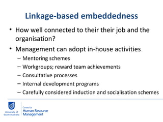 Linkage-based embeddedness How well connected to their their job and the organisation?  Management can adopt in-house activities Mentoring schemes Workgroups; reward team achievements Consultative processes Internal development programs Carefully considered induction and socialisation schemes  