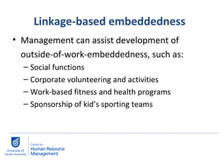 Linkage-based embeddedness Management can assist development of  outside-of-work-embeddedness, such as:  Social functions Corporate volunteering and activities Work-based fitness and health programs Sponsorship of kid’s sporting teams 