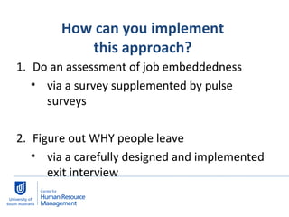 How can you implement  this approach?  Do an assessment of job embeddedness  via a survey supplemented by pulse surveys Figure out WHY people leave  via a carefully designed and implemented exit interview 