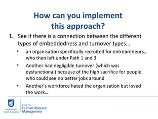 How can you implement  this approach?  See if there is a connection between the different types of embeddedness and turnover types… an organisation specifically recruited for entrepreneurs…who then left under Path 1 and 3 Another had negligible turnover (which was dysfunctional) because of the high sacrifice for people who could see no better jobs around Another’s workforce hated the organisation but loved the work… 